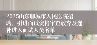 2025山东聊城市人民医院招聘、引进面试资格审查放弃及递补进入面试人员名单
