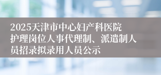 2025天津市中心妇产科医院护理岗位人事代理制、派遣制人员招录拟录用人员公示