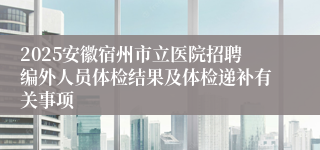 2025安徽宿州市立医院招聘编外人员体检结果及体检递补有关事项
