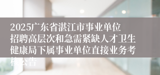 2025广东省湛江市事业单位招聘高层次和急需紧缺人才卫生健康局下属事业单位直接业务考核公告