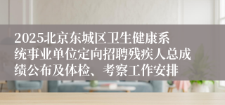 2025北京东城区卫生健康系统事业单位定向招聘残疾人总成绩公布及体检、考察工作安排