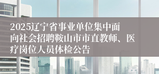 2025辽宁省事业单位集中面向社会招聘鞍山市市直教师、医疗岗位人员体检公告