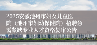 2025安徽池州市妇女儿童医院（池州市妇幼保健院）招聘急需紧缺专业人才资格复审公告