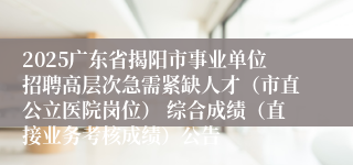 2025广东省揭阳市事业单位招聘高层次急需紧缺人才（市直公立医院岗位） 综合成绩（直接业务考核成绩）公告