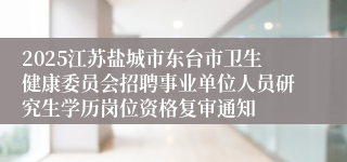 2025江苏盐城市东台市卫生健康委员会招聘事业单位人员研究生学历岗位资格复审通知