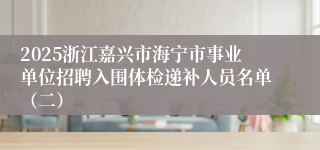 2025浙江嘉兴市海宁市事业单位招聘入围体检递补人员名单（二）