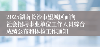 2025湖南长沙市望城区面向社会招聘事业单位工作人员综合成绩公布和体检工作通知