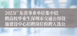 2025广东省事业单位集中招聘高校毕业生深圳市交通公用设施建设中心招聘岗位拟聘人选公告