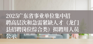 2025广东省事业单位集中招聘高层次和急需紧缺人才（龙门县招聘岗位综合类）拟聘用人员公示