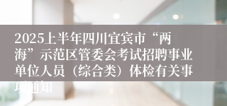 2025上半年四川宜宾市“两海”示范区管委会考试招聘事业单位人员（综合类）体检有关事项通知