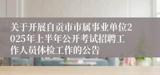 关于开展自贡市市属事业单位2025年上半年公开考试招聘工作人员体检工作的公告