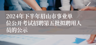 2024年下半年眉山市事业单位公开考试招聘第五批拟聘用人员的公示