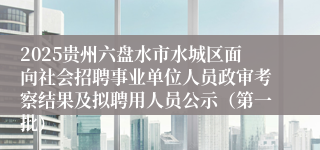 2025贵州六盘水市水城区面向社会招聘事业单位人员政审考察结果及拟聘用人员公示（第一批）