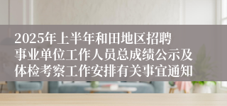2025年上半年和田地区招聘事业单位工作人员总成绩公示及体检考察工作安排有关事宜通知