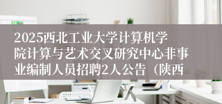 2025西北工业大学计算机学院计算与艺术交叉研究中心非事业编制人员招聘2人公告（陕西）