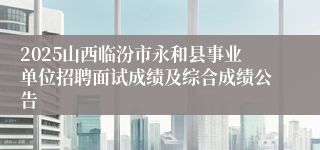 2025山西临汾市永和县事业单位招聘面试成绩及综合成绩公告