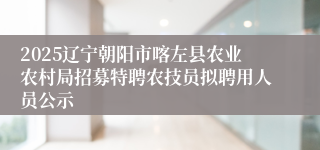 2025辽宁朝阳市喀左县农业农村局招募特聘农技员拟聘用人员公示
