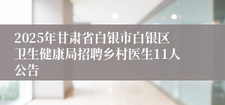 2025年甘肃省白银市白银区卫生健康局招聘乡村医生11人公告