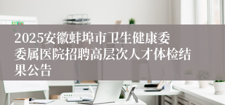 2025安徽蚌埠市卫生健康委委属医院招聘高层次人才体检结果公告