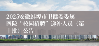 2025安徽蚌埠市卫健委委属医院“校园招聘”递补人员（第十批）公告