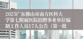 2025广东佛山市南方医科大学第七附属医院招聘事业单位编制工作人员17人公告（第一批）