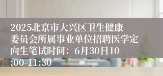 2025北京市大兴区卫生健康委员会所属事业单位招聘医学定向生笔试时间：6月30日10:00-11:30