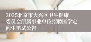 2025北京市大兴区卫生健康委员会所属事业单位招聘医学定向生笔试公告