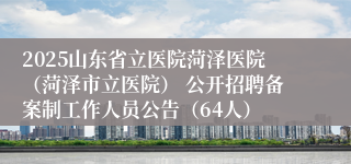2025山东省立医院菏泽医院（菏泽市立医院） 公开招聘备案制工作人员公告（64人）