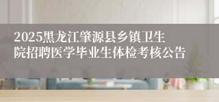2025黑龙江肇源县乡镇卫生院招聘医学毕业生体检考核公告