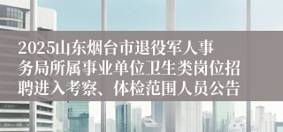 2025山东烟台市退役军人事务局所属事业单位卫生类岗位招聘进入考察、体检范围人员公告
