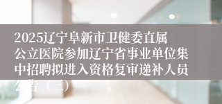 2025辽宁阜新市卫健委直属公立医院参加辽宁省事业单位集中招聘拟进入资格复审递补人员公告（三）