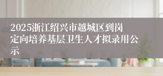 2025浙江绍兴市越城区到岗定向培养基层卫生人才拟录用公示