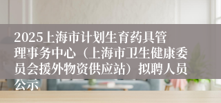 2025上海市计划生育药具管理事务中心（上海市卫生健康委员会援外物资供应站）拟聘人员公示