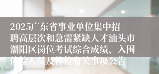 2025广东省事业单位集中招聘高层次和急需紧缺人才汕头市潮阳区岗位考试综合成绩、入围体检人员及体检有关事项公告