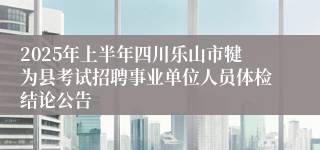 2025年上半年四川乐山市犍为县考试招聘事业单位人员体检结论公告