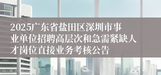 2025广东省盐田区深圳市事业单位招聘高层次和急需紧缺人才岗位直接业务考核公告
