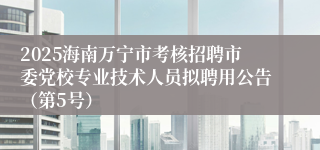 2025海南万宁市考核招聘市委党校专业技术人员拟聘用公告（第5号）