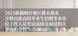 2025新疆喀什地区籍未就业少数民族高校毕业生招聘事业单位工作人员笔试成绩及面试相关事宜的公告