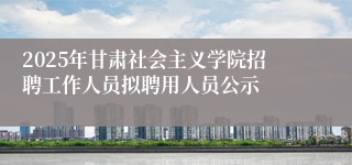 2025年甘肃社会主义学院招聘工作人员拟聘用人员公示