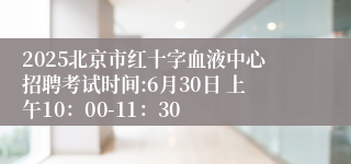 2025北京市红十字血液中心招聘考试时间:6月30日 上午10：00-11：30