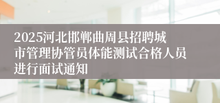 2025河北邯郸曲周县招聘城市管理协管员体能测试合格人员进行面试通知