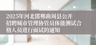 2025年河北邯郸曲周县公开招聘城市管理协管员体能测试合格人员进行面试的通知