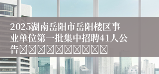 2025湖南岳阳市岳阳楼区事业单位第一批集中招聘41人公告										