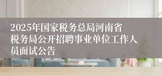 2025年国家税务总局河南省税务局公开招聘事业单位工作人员面试公告