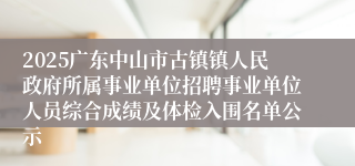 2025广东中山市古镇镇人民政府所属事业单位招聘事业单位人员综合成绩及体检入围名单公示