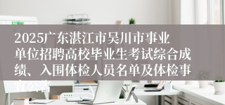 2025广东湛江市吴川市事业单位招聘高校毕业生考试综合成绩、入围体检人员名单及体检事宜公告