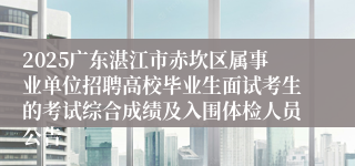 2025广东湛江市赤坎区属事业单位招聘高校毕业生面试考生的考试综合成绩及入围体检人员公告