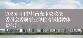 2025四川中共南充市委政法委员会委属事业单位考试招聘体检公告