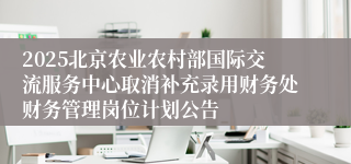 2025北京农业农村部国际交流服务中心取消补充录用财务处财务管理岗位计划公告