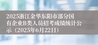 2025浙江金华东阳市部分国有企业B类人员招考成绩统计公示（2025年6月22日）